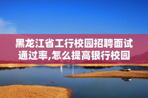 黑龙江省工行校园招聘面试通过率,怎么提高银行校园招聘网申通过率