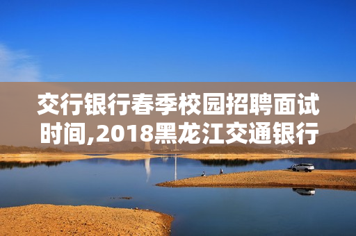 交行银行春季校园招聘面试时间,2018黑龙江交通银行笔试时间是什么时候？
